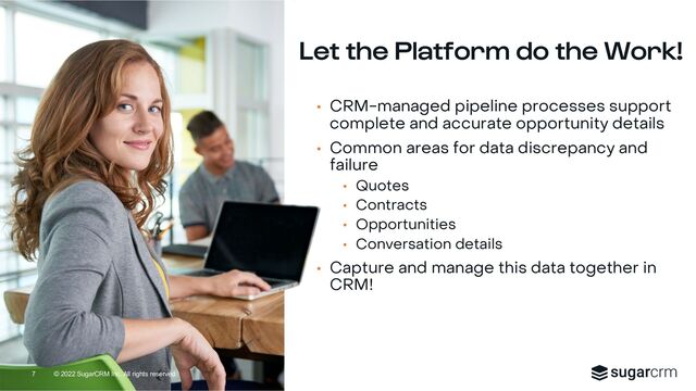 © 2022 SugarCRM Inc. All rights reserved.
Let the Platform do the Work!
• CRM-managed pipeline processes support
complete and accurate opportunity details
• Common areas for data discrepancy and
failure
• Quotes
• Contracts
• Opportunities
• Conversation details
• Capture and manage this data together in
CRM!
7

