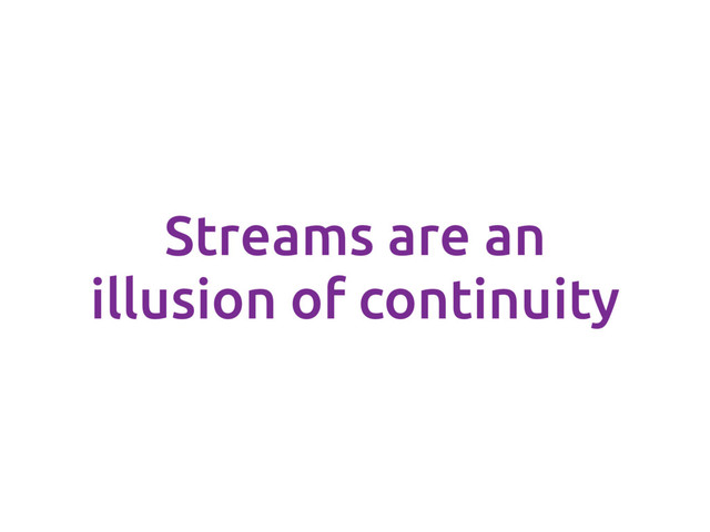 Streams are an
illusion of continuity
