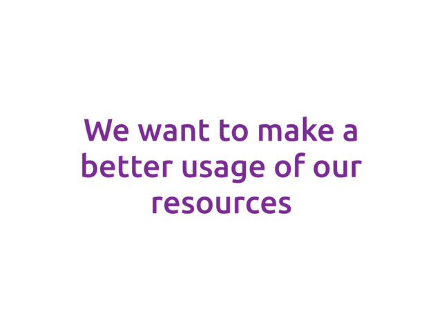 We want to make a
better usage of our
resources
