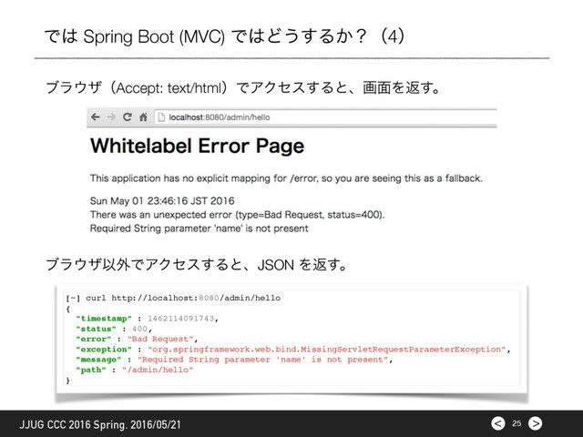 >
< 25
JJUG CCC 2016 Spring. 2016/05/21
Ͱ͸ Spring Boot (MVC) Ͱ͸Ͳ͏͢Δ͔ʁʢ4ʣ
ϒϥ΢βʢAccept: text/htmlʣͰΞΫηε͢Δͱɺը໘Λฦ͢ɻ
[~] curl http://localhost:8080/admin/hello
{
"timestamp" : 1462114091743,
"status" : 400,
"error" : "Bad Request",
"exception" : "org.springframework.web.bind.MissingServletRequestParameterException",
"message" : "Required String parameter 'name' is not present",
"path" : "/admin/hello"
}
ϒϥ΢βҎ֎ͰΞΫηε͢ΔͱɺJSON Λฦ͢ɻ
