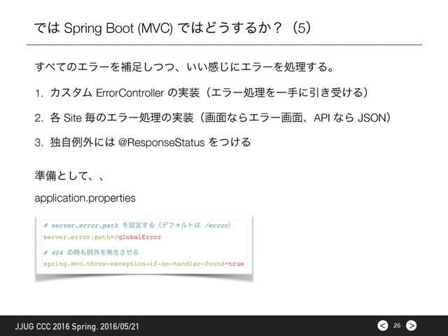 >
< 26
JJUG CCC 2016 Spring. 2016/05/21
Ͱ͸ Spring Boot (MVC) Ͱ͸Ͳ͏͢Δ͔ʁʢ5ʣ
1. ΧελϜ ErrorController ͷ࣮૷ʢΤϥʔॲཧΛҰखʹҾ͖ड͚Δʣ
2. ֤ Site ຖͷΤϥʔॲཧͷ࣮૷ʢը໘ͳΒΤϥʔը໘ɺAPI ͳΒ JSONʣ
3. ಠࣗྫ֎ʹ͸ @ResponseStatus Λ͚ͭΔ
͢΂ͯͷΤϥʔΛิ଍ͭͭ͠ɺ͍͍ײ͡ʹΤϥʔΛॲཧ͢Δɻ
application.properties
# server.error.path Λઃఆ͢ΔʢσϑΥϧτ͸ /errorʣ
server.error.path=/globalError
# 404 ͷ࣌΋ྫ֎Λൃੜͤ͞Δ
spring.mvc.throw-exception-if-no-handler-found=true
४උͱͯ͠ɺɺ
