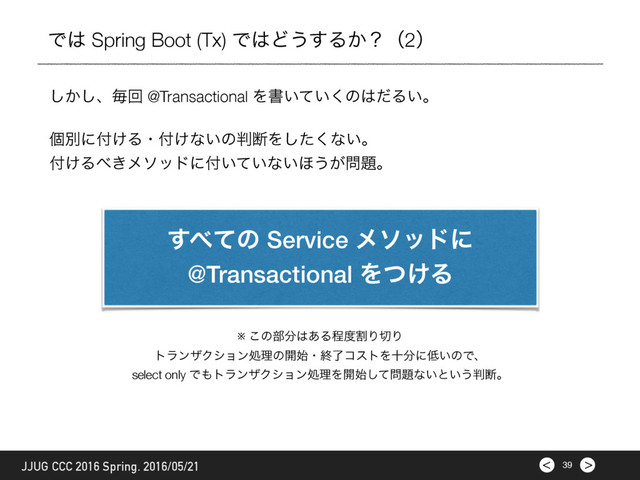 >
< 39
JJUG CCC 2016 Spring. 2016/05/21
Ͱ͸ Spring Boot (Tx) Ͱ͸Ͳ͏͢Δ͔ʁʢ2ʣ
͔͠͠ɺຖճ @Transactional Λॻ͍͍ͯ͘ͷ͸ͩΔ͍ɻ
ݸผʹ෇͚Δɾ෇͚ͳ͍ͷ൑அΛͨ͘͠ͳ͍ɻ
෇͚Δ΂͖ϝιουʹ෇͍͍ͯͳ͍΄͏͕໰୊ɻ
※ ͜ͷ෦෼͸͋Δఔ౓ׂΓ੾Γ
τϥϯβΫγϣϯॲཧͷ։࢝ɾऴྃίετΛे෼ʹ௿͍ͷͰɺ
select only Ͱ΋τϥϯβΫγϣϯॲཧΛ։࢝ͯ͠໰୊ͳ͍ͱ͍͏൑அɻ
͢΂ͯͷ Service ϝιουʹ
@Transactional Λ͚ͭΔ
