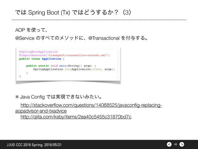 >
< 40
JJUG CCC 2016 Spring. 2016/05/21
Ͱ͸ Spring Boot (Tx) Ͱ͸Ͳ͏͢Δ͔ʁʢ3ʣ
AOP Λ࢖ͬͯɺ
@Service ͷ͢΂ͯͷϝιουʹɺ@Transactional Λ෇༩͢Δɻ
@SpringBootApplication
@ImportResource("classpath:transaction-context.xml")
public class Application {
public static void main(String[] args) {
SpringApplication.run(Application.class, args);
}
}
※ Java Conﬁg Ͱ͸࣮ݱͰ͖ͳ͍Έ͍ͨɻ
http://stackoverﬂow.com/questions/14068525/javaconﬁg-replacing-
aopadvisor-and-txadvice
http://qiita.com/ksby/items/2ea40c5455c31870bd7c
