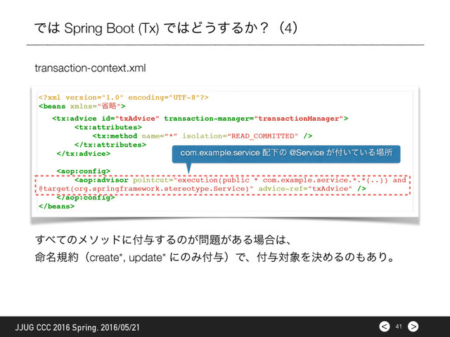 >
<











transaction-context.xml
41
JJUG CCC 2016 Spring. 2016/05/21
Ͱ͸ Spring Boot (Tx) Ͱ͸Ͳ͏͢Δ͔ʁʢ4ʣ
com.example.service ഑Լͷ @Service ͕෇͍͍ͯΔ৔ॴ
͢΂ͯͷϝιουʹ෇༩͢Δͷ͕໰୊͕͋Δ৔߹͸ɺ
໋໊ن໿ʢcreate*, update* ʹͷΈ෇༩ʣͰɺ෇༩ର৅ΛܾΊΔͷ΋͋Γɻ
