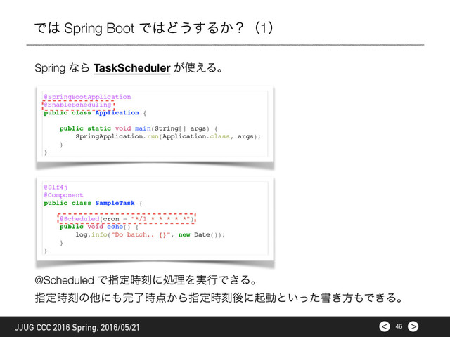 >
< 46
JJUG CCC 2016 Spring. 2016/05/21
Ͱ͸ Spring Boot Ͱ͸Ͳ͏͢Δ͔ʁʢ1ʣ
Spring ͳΒ TaskScheduler ͕࢖͑Δɻ
@SpringBootApplication
@EnableScheduling
public class Application {
public static void main(String[] args) {
SpringApplication.run(Application.class, args);
}
}
@Slf4j
@Component
public class SampleTask {
@Scheduled(cron = "*/1 * * * * *")
public void echo() {
log.info("Do batch.. {}", new Date());
}
}
@Scheduled Ͱࢦఆ࣌ࠁʹॲཧΛ࣮ߦͰ͖Δɻ
ࢦఆ࣌ࠁͷଞʹ΋׬ྃ࣌఺͔Βࢦఆ࣌ࠁޙʹىಈͱ͍ͬͨॻ͖ํ΋Ͱ͖Δɻ
