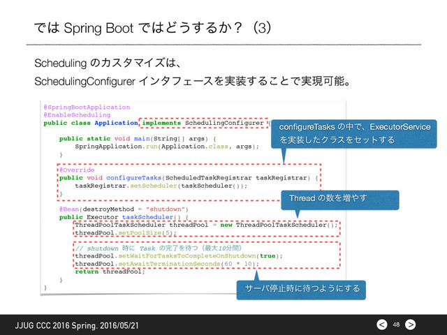 >
< 48
JJUG CCC 2016 Spring. 2016/05/21
Ͱ͸ Spring Boot Ͱ͸Ͳ͏͢Δ͔ʁʢ3ʣ
@SpringBootApplication
@EnableScheduling
public class Application implements SchedulingConfigurer {
public static void main(String[] args) {
SpringApplication.run(Application.class, args);
}
@Override
public void configureTasks(ScheduledTaskRegistrar taskRegistrar) {
taskRegistrar.setScheduler(taskScheduler());
}
@Bean(destroyMethod = "shutdown")
public Executor taskScheduler() {
ThreadPoolTaskScheduler threadPool = new ThreadPoolTaskScheduler();
threadPool.setPoolSize(5);
// shutdown ࣌ʹ Task ͷ׬ྃΛ଴ͭʢ࠷େ10෼ؒʣ
threadPool.setWaitForTasksToCompleteOnShutdown(true);
threadPool.setAwaitTerminationSeconds(60 * 10);
return threadPool;
}
}
conﬁgureTasks ͷதͰɺExecutorService
Λ࣮૷ͨ͠ΫϥεΛηοτ͢Δ
Thread ͷ਺Λ૿΍͢
αʔόఀࢭ࣌ʹ଴ͭΑ͏ʹ͢Δ
Scheduling ͷΧελϚΠζ͸ɺ
SchedulingConﬁgurer ΠϯλϑΣʔεΛ࣮૷͢Δ͜ͱͰ࣮ݱՄೳɻ
