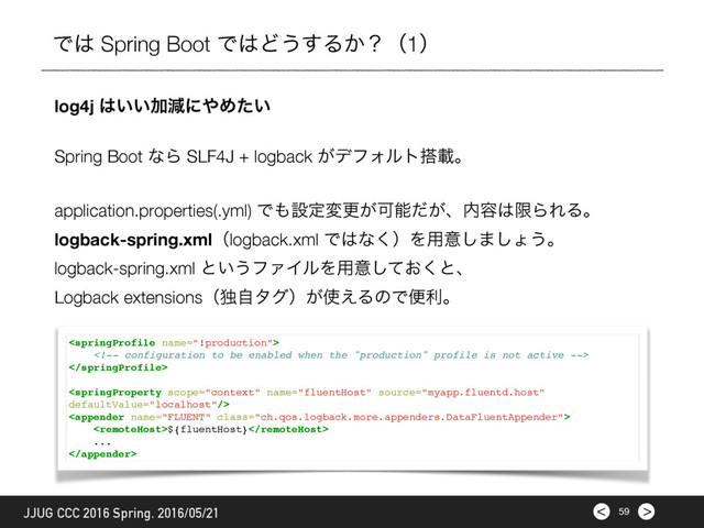 >
< 59
JJUG CCC 2016 Spring. 2016/05/21
Ͱ͸ Spring Boot Ͱ͸Ͳ͏͢Δ͔ʁʢ1ʣ
log4j ͸͍͍Ճݮʹ΍Ί͍ͨ
Spring Boot ͳΒ SLF4J + logback ͕σϑΥϧτ౥ࡌɻ
application.properties(.yml) Ͱ΋ઃఆมߋ͕Մೳ͕ͩɺ಺༰͸ݶΒΕΔɻ
logback-spring.xmlʢlogback.xml Ͱ͸ͳ͘ʣΛ༻ҙ͠·͠ΐ͏ɻ
logback-spring.xml ͱ͍͏ϑΝΠϧΛ༻ҙ͓ͯ͘͠ͱɺ
Logback extensionsʢಠࣗλάʣ͕࢖͑ΔͷͰศརɻ





${fluentHost}
...

