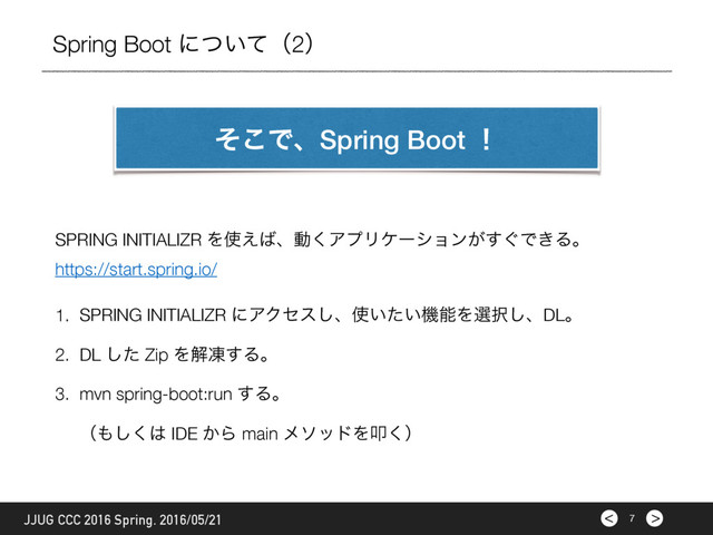 >
< 7
JJUG CCC 2016 Spring. 2016/05/21
Spring Boot ʹ͍ͭͯʢ2ʣ
ͦ͜ͰɺSpring Boot ʂ
SPRING INITIALIZR Λ࢖͑͹ɺಈ͘ΞϓϦέʔγϣϯ͕͙͢Ͱ͖Δɻ
https://start.spring.io/
1. SPRING INITIALIZR ʹΞΫηε͠ɺ࢖͍͍ͨػೳΛબ୒͠ɺDLɻ
2. DL ͨ͠ Zip Λղౚ͢Δɻ
3. mvn spring-boot:run ͢Δɻ 
ʢ΋͘͠͸ IDE ͔Β main ϝιουΛୟ͘ʣ

