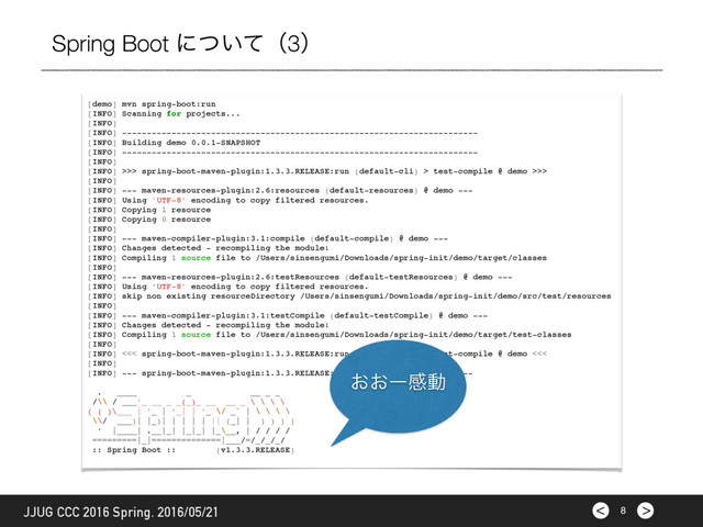 >
< 8
JJUG CCC 2016 Spring. 2016/05/21
Spring Boot ʹ͍ͭͯʢ3ʣ
[demo] mvn spring-boot:run
[INFO] Scanning for projects...
[INFO]
[INFO] ------------------------------------------------------------------------
[INFO] Building demo 0.0.1-SNAPSHOT
[INFO] ------------------------------------------------------------------------
[INFO]
[INFO] >>> spring-boot-maven-plugin:1.3.3.RELEASE:run (default-cli) > test-compile @ demo >>>
[INFO]
[INFO] --- maven-resources-plugin:2.6:resources (default-resources) @ demo ---
[INFO] Using 'UTF-8' encoding to copy filtered resources.
[INFO] Copying 1 resource
[INFO] Copying 0 resource
[INFO]
[INFO] --- maven-compiler-plugin:3.1:compile (default-compile) @ demo ---
[INFO] Changes detected - recompiling the module!
[INFO] Compiling 1 source file to /Users/sinsengumi/Downloads/spring-init/demo/target/classes
[INFO]
[INFO] --- maven-resources-plugin:2.6:testResources (default-testResources) @ demo ---
[INFO] Using 'UTF-8' encoding to copy filtered resources.
[INFO] skip non existing resourceDirectory /Users/sinsengumi/Downloads/spring-init/demo/src/test/resources
[INFO]
[INFO] --- maven-compiler-plugin:3.1:testCompile (default-testCompile) @ demo ---
[INFO] Changes detected - recompiling the module!
[INFO] Compiling 1 source file to /Users/sinsengumi/Downloads/spring-init/demo/target/test-classes
[INFO]
[INFO] <<< spring-boot-maven-plugin:1.3.3.RELEASE:run (default-cli) < test-compile @ demo <<<
[INFO]
[INFO] --- spring-boot-maven-plugin:1.3.3.RELEASE:run (default-cli) @ demo ---
. ____ _ __ _ _
/\\ / ___'_ __ _ _(_)_ __ __ _ \ \ \ \
( ( )\___ | '_ | '_| | '_ \/ _` | \ \ \ \
\\/ ___)| |_)| | | | | || (_| | ) ) ) )
' |____| .__|_| |_|_| |_\__, | / / / /
=========|_|==============|___/=/_/_/_/
:: Spring Boot :: (v1.3.3.RELEASE)
͓͓ʔײಈ
