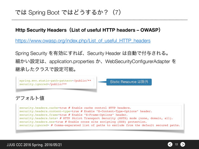 >
< 72
JJUG CCC 2016 Spring. 2016/05/21
Ͱ͸ Spring Boot Ͱ͸Ͳ͏͢Δ͔ʁʢ7ʣ
Http Security HeadersʢList of useful HTTP headers – OWASPʣ
Spring Security Λ༗ޮʹ͢Ε͹ɺSecurity Header ͸ࣗಈͰ෇༩͞ΕΔɻ
ࡉ͔͍ઃఆ͸ɺapplication.properties ͔ɺWebSecurityConﬁgurerAdapter Λ
ܧঝͨ͠ΫϥεͰઃఆՄೳɻ
spring.mvc.static-path-pattern=/public/**
security.ignored=/public/**
security.headers.cache=true # Enable cache control HTTP headers.
security.headers.content-type=true # Enable "X-Content-Type-Options" header.
security.headers.frame=true # Enable "X-Frame-Options" header.
security.headers.hsts= # HTTP Strict Transport Security (HSTS) mode (none, domain, all).
security.headers.xss=true # Enable cross site scripting (XSS) protection.
security.ignored= # Comma-separated list of paths to exclude from the default secured paths.
σϑΥϧτ஋
Static Resource ͸আ֎
https://www.owasp.org/index.php/List_of_useful_HTTP_headers
