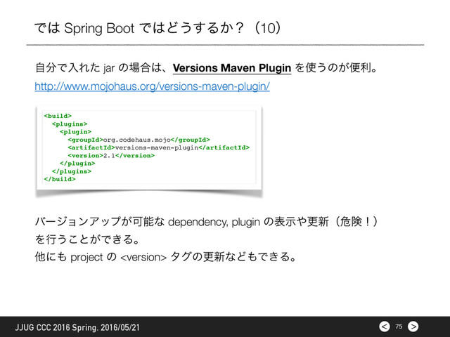 >
< 75
JJUG CCC 2016 Spring. 2016/05/21
Ͱ͸ Spring Boot Ͱ͸Ͳ͏͢Δ͔ʁʢ10ʣ
ࣗ෼ͰೖΕͨ jar ͷ৔߹͸ɺVersions Maven Plugin Λ࢖͏ͷ͕ศརɻ
http://www.mojohaus.org/versions-maven-plugin/



org.codehaus.mojo
versions-maven-plugin
2.1



όʔδϣϯΞοϓ͕Մೳͳ dependency, plugin ͷදࣔ΍ߋ৽ʢةݥʂʣ
Λߦ͏͜ͱ͕Ͱ͖Δɻ
ଞʹ΋ project ͷ  λάͷߋ৽ͳͲ΋Ͱ͖Δɻ
