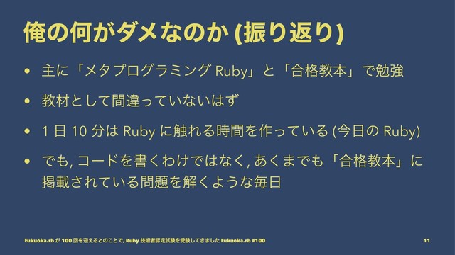 ԶͷԿ͕μϝͳͷ͔ (ৼΓฦΓ)
• ओʹʮϝλϓϩάϥϛϯά Rubyʯͱʮ߹֨ڭຊʯͰษڧ
• ڭࡐͱͯؒ͠ҧ͍ͬͯͳ͍͸ͣ
• 1 ೔ 10 ෼͸ Ruby ʹ৮ΕΔ࣌ؒΛ࡞͍ͬͯΔ (ࠓ೔ͷ Ruby)
• Ͱ΋, ίʔυΛॻ͘Θ͚Ͱ͸ͳ͘, ͋͘·Ͱ΋ʮ߹֨ڭຊʯʹ
ܝࡌ͞Ε͍ͯΔ໰୊Λղ͘Α͏ͳຖ೔
Fukuoka.rb ͕ 100 ճΛܴ͑Δͱͷ͜ͱͰ, Ruby ٕज़ऀೝఆࢼݧΛडݧ͖ͯ͠·ͨ͠ Fukuoka.rb #100 11
