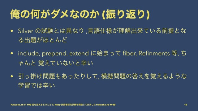 ԶͷԿ͕μϝͳͷ͔ (ৼΓฦΓ)
• Silver ͷࢼݧͱ͸ҟͳΓ ,ݴޠ࢓༷͕ཧղग़དྷ͍ͯΔલఏͱͳ
Δग़୊͕΄ͱΜͲ
• include, prepend, extend ʹ࢝·ͬͯ ﬁber, Reﬁnments ౳, ͪ
ΌΜͱ ͍֮͑ͯͳ͍ͱਏ͍
• Ҿֻ͚ͬ໰୊΋͋ͬͨΓͯ͠, ໛ٖ໰୊ͷ౴͑Λ֮͑ΔΑ͏ͳ
ֶशͰ͸ਏ͍
Fukuoka.rb ͕ 100 ճΛܴ͑Δͱͷ͜ͱͰ, Ruby ٕज़ऀೝఆࢼݧΛडݧ͖ͯ͠·ͨ͠ Fukuoka.rb #100 12
