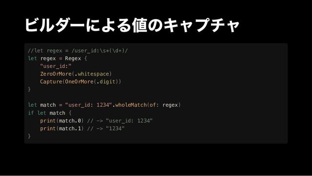 ビルダーによる値のキャプチャ
//let regex = /user_id:\s*(\d+)/

let regex = Regex {

"user_id:"

ZeroOrMore(.whitespace)

Capture(OneOrMore(.digit))

}

let match = "user_id: 1234".wholeMatch(of: regex)

if let match {

print(match.0) // -> "user_id: 1234"

print(match.1) // -> "1234"

}
