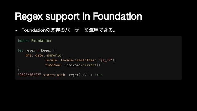 Regex support in Foundation
Foundation
の既存のパーサーを流用できる。
import Foundation

let regex = Regex {

One(.date(.numeric,

locale: Locale(identifier: "ja_JP"),

timeZone: TimeZone.current))

}

"2022/06/27".starts(with: regex) // -> true
