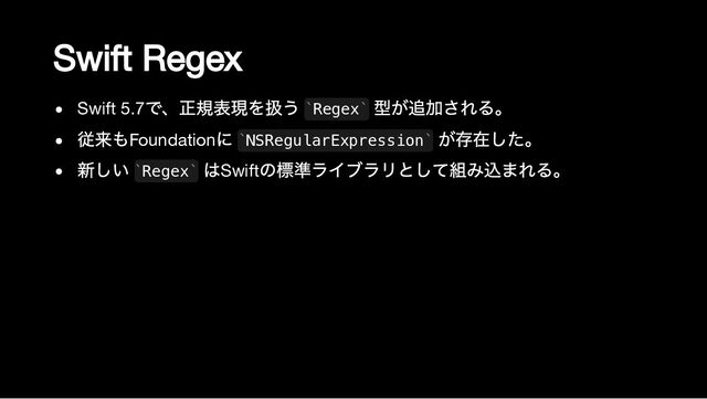 Swift Regex
Swift 5.7
で、正規表現を扱う Regex
型が追加される。
従来もFoundation
に NSRegularExpression
が存在した。
新しい Regex
はSwift
の標準ライブラリとして組み込まれる。
` `
` `
` `
