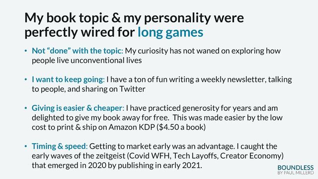 My book topic & my personality were
perfectly wired for long games
• Not “done” with the topic: My curiosity has not waned on exploring how
people live unconventional lives
• I want to keep going: I have a ton of fun writing a weekly newsletter, talking
to people, and sharing on Twitter
• Giving is easier & cheaper: I have practiced generosity for years and am
delighted to give my book away for free. This was made easier by the low
cost to print & ship on Amazon KDP ($4.50 a book)
• Timing & speed: Getting to market early was an advantage. I caught the
early waves of the zeitgeist (Covid WFH, Tech Layoffs, Creator Economy)
that emerged in 2020 by publishing in early 2021.
