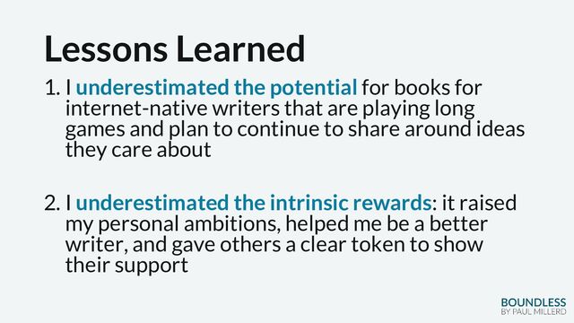 Lessons Learned
1. I underestimated the potential for books for
internet-native writers that are playing long
games and plan to continue to share around ideas
they care about
2. I underestimated the intrinsic rewards: it raised
my personal ambitions, helped me be a better
writer, and gave others a clear token to show
their support
