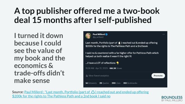 A top publisher offered me a two-book
deal 15 months after I self-published
I turned it down
because I could
see the value of
my book and the
economics &
trade-offs didn’t
make sense
Source: Paul Millerd : "Last month, Portfolio (part of 🐧) reached out and ended up offering
$200k for the rights to The Pathless Path and a 2nd book I said no
