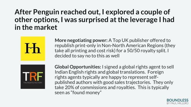 After Penguin reached out, I explored a couple of
other options, I was surprised at the leverage I had
in the market
More negotiating power: A Top UK publisher offered to
republish print-only in Non-North American Regions (they
take all printing and cost risk) for a 50/50 royalty split. I
decided to say no to this as well
Global Opportunities: I signed a global rights agent to sell
Indian English rights and global translations. Foreign
rights agents typically are happy to represent self-
published authors with good sales trajectories. They only
take 20% of commissions and royalties. This is typically
seen as “found money”
