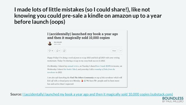 I made lots of little mistakes (so I could share!), like not
knowing you could pre-sale a kindle on amazon up to a year
before launch (oops)
Source: I (accidentally) launched my book a year ago and then it magically sold 10,000 copies (substack.com)
