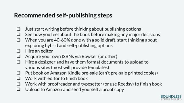 Recommended self-publishing steps
❑ Just start writing before thinking about publishing options
❑ See how you feel about the book before making any major decisions
❑ When you are 40-60% done with a solid draft, start thinking about
exploring hybrid and self-publishing options
❑ Hire an editor
❑ Acquire your own ISBNs via Bowker (or other)
❑ Hire a designer and have them format documents to upload to
various sites (most will provide templates)
❑ Put book on Amazon Kindle pre-sale (can’t pre-sale printed copies)
❑ Work with editor to finish book
❑ Work with proofreader and typesetter (or use Reedsy) to finish book
❑ Upload to Amazon and send yourself a proof copy
