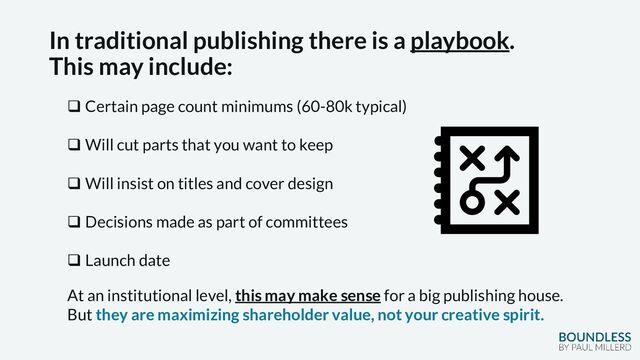 In traditional publishing there is a playbook.
This may include:
❑ Certain page count minimums (60-80k typical)
❑ Will cut parts that you want to keep
❑ Will insist on titles and cover design
❑ Decisions made as part of committees
❑ Launch date
At an institutional level, this may make sense for a big publishing house.
But they are maximizing shareholder value, not your creative spirit.
