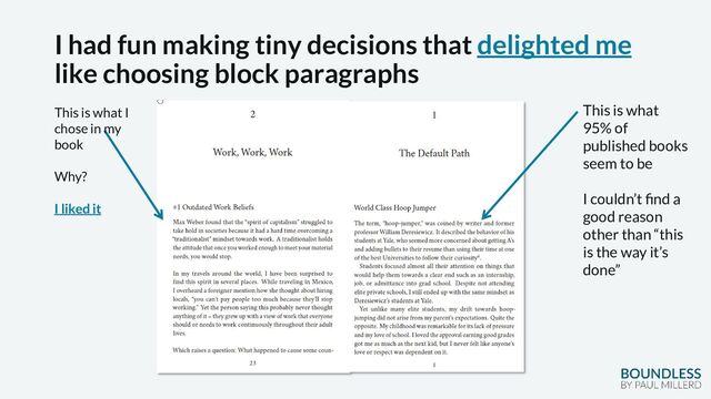 I had fun making tiny decisions that delighted me
like choosing block paragraphs
This is what
95% of
published books
seem to be
I couldn’t find a
good reason
other than “this
is the way it’s
done”
This is what I
chose in my
book
Why?
I liked it
