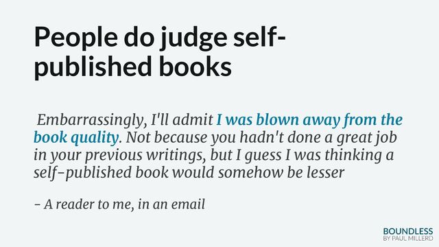 People do judge self-
published books
Embarrassingly, I'll admit I was blown away from the
book quality. Not because you hadn't done a great job
in your previous writings, but I guess I was thinking a
self-published book would somehow be lesser
- A reader to me, in an email
