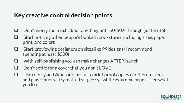 Key creative control decision points
❑ Don’t worry too much about anything until 30-50% through (just write!)
❑ Start noticing other people’s books in bookstores, including sizes, paper,
print, and colors
❑ Start previewing designers on sites like 99 designs (I recommend
spending at least $300)
❑ With self-publishing you can make changes AFTER launch
❑ Don’t settle for a cover that you don’t LOVE
❑ Use reedsy and Amazon’s portal to print proof copies of different sizes
and page counts. Try matted vs. glossy., white vs. crème paper – see what
you like!
