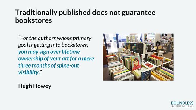 Traditionally published does not guarantee
bookstores
“For the authors whose primary
goal is getting into bookstores,
you may sign over lifetime
ownership of your art for a mere
three months of spine-out
visibility.”
Hugh Howey
