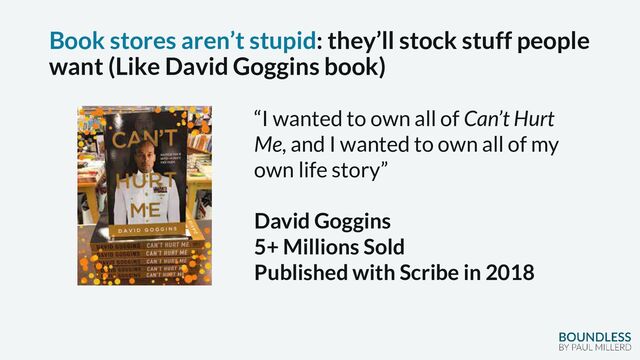 Book stores aren’t stupid: they’ll stock stuff people
want (Like David Goggins book)
“I wanted to own all of Can’t Hurt
Me, and I wanted to own all of my
own life story”
David Goggins
5+ Millions Sold
Published with Scribe in 2018
