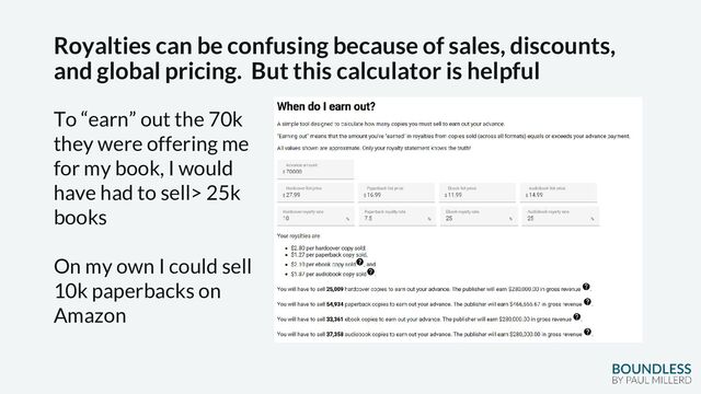 Royalties can be confusing because of sales, discounts,
and global pricing. But this calculator is helpful
To “earn” out the 70k
they were offering me
for my book, I would
have had to sell> 25k
books
On my own I could sell
10k paperbacks on
Amazon
