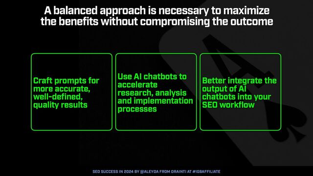 SEO SUCCESS IN 2024 BY @ALEYDA FROM ORAINTI AT #IGBAFFILIATE
Craft prompts for
more accurate,
well-defined,
quality results
Use AI chatbots to
accelerate
research, analysis
and implementation
processes
Better integrate the
output of AI
chatbots into your
SEO workflow
A balanced approach is necessary to maximize
 
the benefits without compromising the outcome
