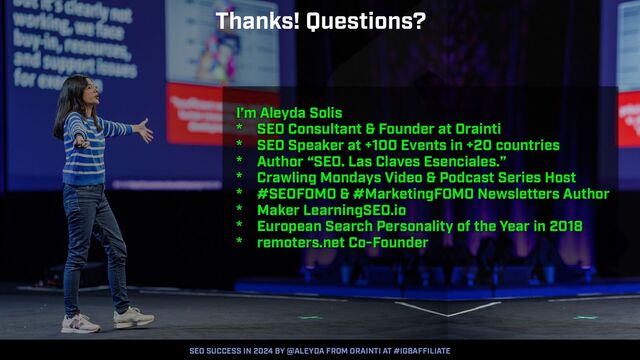 SEO SUCCESS IN 2024 BY @ALEYDA FROM ORAINTI AT #IGBAFFILIATE
I’m Aleyda Solis


* SEO Consultant & Founder at Orainti


* SEO Speaker at +100 Events in +20 countries


* Author “SEO. Las Claves Esenciales.”


* Crawling Mondays Video & Podcast Series Host


* #SEOFOMO & #MarketingFOMO Newsletters Author


* Maker LearningSEO.io


* European Search Personality of the Year in 2018


* remoters.net Co-Founder
Thanks! Questions?
SEO SUCCESS IN 2024 BY @ALEYDA FROM ORAINTI AT #IGBAFFILIATE
