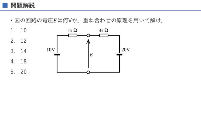 れか。
。
(3) W J s
-1
の電圧(実効値)は図
効値)は何 V か。
R
2V
E
10V 20V
1kΩ 4kΩ
問題解説
• 図の回路の電圧𝐸は何Vか．重ね合わせの原理を⽤いて解け．
1. 10
2. 12
3. 14
4. 18
5. 20
