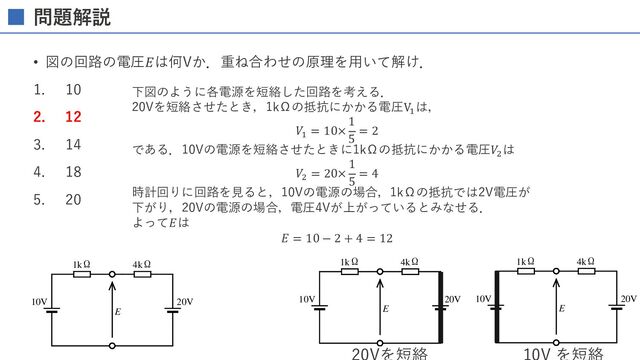 ME2 電気系 2002-2005、2014 ～ 問題
J s
E
10V 20V
1kΩ 4kΩ
問題解説
• 図の回路の電圧𝐸は何Vか．重ね合わせの原理を⽤いて解け．
1. 10
2. 12
3. 14
4. 18
5. 20
ME2 電気系 2002-2005、2014 ～ 問題
回(2014)
M21】 の み で正しいのはどれか。
。
(1) Pa N m-1 (2) J N m2 (3) W J s
(4) F C V (5) H Wb A-1
M30】図の回路の電圧 E は何 V か。
(1) 10 (2) 12 (3) 14
(4) 18 (5) 20
E
10V 20V
1kΩ 4kΩ
題
C
ME2 電気系 2002-2005、2014 ～ 問題
第36回(2014)
【AM21】 の み で正しいのはどれか。
。
(1) Pa N m-1 (2) J N m2 (3) W J s
(4) F C V (5) H Wb A-1
【AM30】図の回路の電圧 E は何 V か。
(1) 10 (2) 12 (3) 14
(4) 18 (5) 20
E
10V 20V
1kΩ 4kΩ
下図のように各電源を短絡した回路を考える．
20Vを短絡させたとき，1kΩの抵抗にかかる電圧V!
は，
𝑉!
= 10×
1
5
= 2
である．10Vの電源を短絡させたときに1kΩの抵抗にかかる電圧𝑉"
は
𝑉"
= 20×
1
5
= 4
時計回りに回路を⾒ると，10Vの電源の場合，1kΩの抵抗では2V電圧が
下がり，20Vの電源の場合，電圧4Vが上がっているとみなせる．
よって𝐸は
𝐸 = 10 − 2 + 4 = 12
