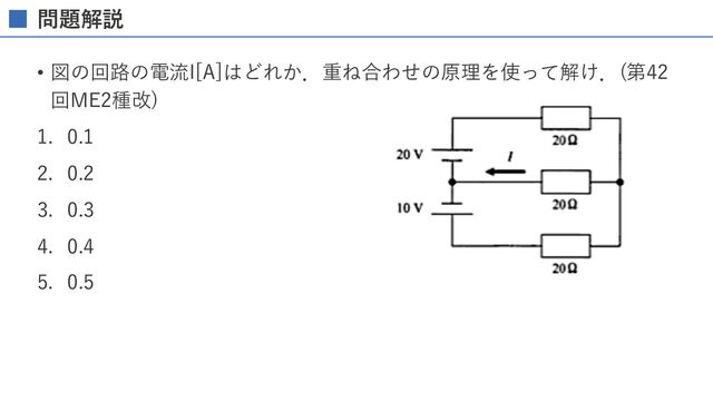 問題解説
• 図の回路の電流I[A]はどれか．重ね合わせの原理を使って解け．(第42
回ME2種改)
1. 0.1
2. 0.2
3. 0.3
4. 0.4
5. 0.5
