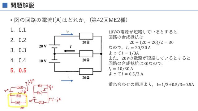 問題解説
• 図の回路の電流I[A]はどれか．(第42回ME2種)
1. 0.1
2. 0.2
3. 0.3
4. 0.4
5. 0.5
I1
I2 10Vの電源が短絡しているとすると，
回路の合成抵抗は
20 + (20 + 20)/2 = 30
なので，𝐼#
= 20/30 A
よって𝐼 = 1/3A
また，20Vの電源が短絡しているとすると
回路の合成抵抗は30なので，
𝐼"
= 10/30 A
よって𝐼 = 0.5/3 A
重ね合わせの原理より，I=1/3+0.5/3=0.5A
