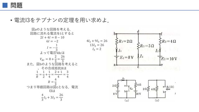 問題
• 電流I3をテブナンの定理を⽤い求めよ．
d ( b)
E1=8V '- I3
( c )
c
図 1 . 35
図aのような回路を考える．
回路に流れる電流をIとすると
2𝐼 + 4𝐼 = 8 − 10
6𝐼 = −2
𝐼 = −
1
3
よって電圧Vdcは
𝑉!" = 8 +
2
3
=
26
3
また，図bのような回路を考えると
，その合成抵抗Rは
1
𝑅
=
1
2
+
1
4
=
2 + 1
4
=
3
4
𝑅 =
4
3
つまり等価回路は図cとなる．電流
I3は
4
3
𝐼# + 3𝐼# =
26
3
抵抗 R に流れる電流 I 〔A〕 はつ ぎの式で表さ れる。
、lJ
A
九
一
日
一
一
7i
5 こ れを， lテブナ ンの定理］ (Th邑veni出 theorem） と い う 。
lllllllllllllll
図 1 . 35 の 回路にお いて， 電流 ／3 〔A〕 を テ ブナ ンの定理
さ しユ。
図閤 図 1.38 （ α ） に よ り ， 端子 a-b 聞の電圧 九b 〔V〕 は
1 0 - 8 1
J, ＝一一一＝一 〔A 〕
2 + 4 3
JO
から
＇，� �：： 2村 ：i＆＂〕：：
( a ) ( b)
図 1 . 38
( c )
4𝐼# + 9𝐼# = 26
13𝐼#
= 26
𝐼# = 2
