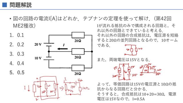 問題解説
• 図の回路の電流I[A]はどれか．テブナンの定理を使って解け．(第42回
ME2種改)
1. 0.1
2. 0.2
3. 0.3
4. 0.4
5. 0.5
Iが流れる抵抗のみで構成される回路と，そ
れ以外の回路とできていると考える．
それ以外の回路の合成抵抗は，電圧源を短絡
すると20Ωの並列回路となるので，10オーム
である．
また，両端電圧は15Vとなる．
よって，等価回路は15Vの電圧源と10Ωの抵
抗からなる回路だと分かる．
そうすると，合成抵抗は10+20=30Ω，電源
電圧は15Vなので，I=0.5A
