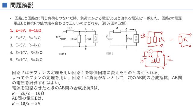 問題解説
• 回路1と回路2に同じ負荷をつないだ時，負荷にかかる電圧Voutと流れる電流Iが⼀致した．回路2の電源
電圧Eと抵抗Rの値の組み合わせで正しいのはどれか．(第37回ME2種)
1. E=5V，R=1kΩ
2. E=5V，R=2kΩ
3. E=5V，R=4kΩ
4. E=10V，R=2kΩ
5. E=10V，R=4kΩ
回路２はテブナンの定理を⽤い回路１を等価回路に変えたものと考えられる．
よってテブナンの定理を⽤い，回路１に負荷がないとして，次のAB間の合成抵抗，AB間
の電圧を計算すればよい．
電源を短絡させたときのAB間の合成抵抗Rは，
𝑅 = 2𝑘/2 = 1𝑘Ω
AB間の電圧Eは，
𝐸 = 10/2 = 5V
