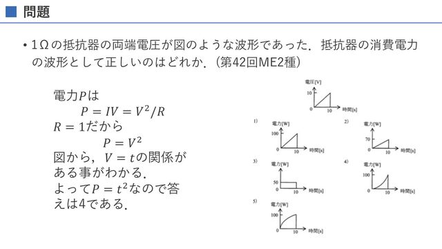 問題解説
• 1Ωの抵抗器の両端電圧が図のような波形であった．抵抗器の消費電⼒
の波形として正しいのはどれか．(第42回ME2種)
電⼒𝑃は
𝑃 = 𝐼𝑉 = 𝑉"/𝑅
𝑅 = 1だから
𝑃 = 𝑉"
図から，𝑉 = 𝑡の関係が
ある事がわかる．
よって𝑃 = 𝑡"なので答
えは4である．
