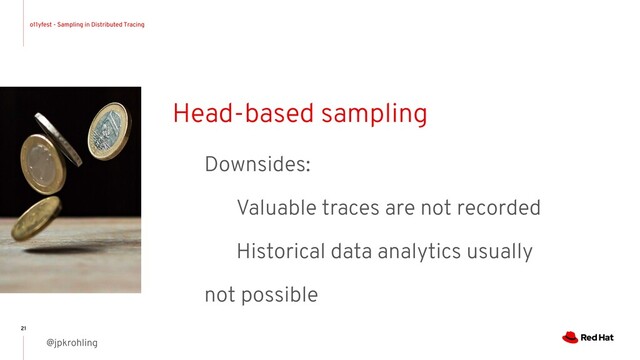 o11yfest - Sampling in Distributed Tracing
@jpkrohling
21
Head-based sampling
Downsides:
Valuable traces are not recorded
Historical data analytics usually
not possible

