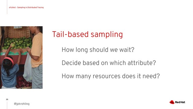 o11yfest - Sampling in Distributed Tracing
@jpkrohling
25
Tail-based sampling
How long should we wait?
Decide based on which attribute?
How many resources does it need?
