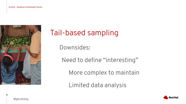 o11yfest - Sampling in Distributed Tracing
@jpkrohling
32
Tail-based sampling
Downsides:
Need to deﬁne “interesting”
More complex to maintain
Limited data analysis
