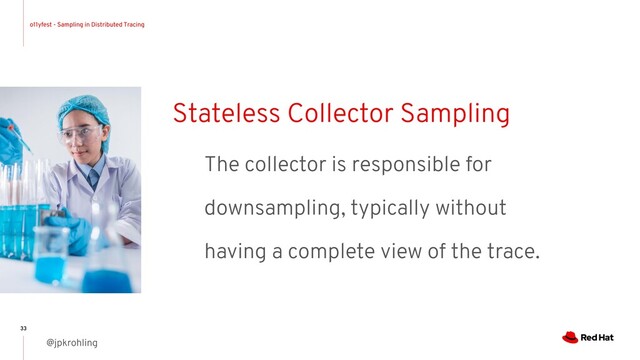 o11yfest - Sampling in Distributed Tracing
@jpkrohling
33
Stateless Collector Sampling
The collector is responsible for
downsampling, typically without
having a complete view of the trace.
