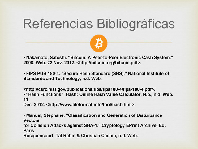 Referencias Bibliográficas
• Nakamoto, Satoshi. "Bitcoin: A Peer-to-Peer Electronic Cash System.“
2008. Web. 22 Nov. 2012. .
• FIPS PUB 180-4. "Secure Hash Standard (SHS)." National Institute of
Standards and Technology, n.d. Web.
.
• "Hash Functions." Hash: Online Hash Value Calculator. N.p., n.d. Web.
11
Dec. 2012. .
• Manuel, Stephane. "Classiﬁcation and Generation of Disturbance
Vectors
for Collision Attacks against SHA-1." Cryptology EPrint Archive. Ed.
Paris
Rocquencourt. Tal Rabin & Christian Cachin, n.d. Web.
