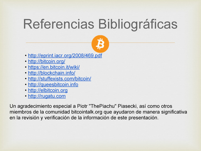 • http://eprint.iacr.org/2008/469.pdf
• http://bitcoin.org/
• https://en.bitcoin.it/wiki/
• http://blockchain.info/
• http://stuffexists.com/bitcoin/
• http://queesbitcoin.info
• http://elbitcoin.org
• http://rugatu.com
Referencias Bibliográficas
Un agradecimiento especial a Piotr "ThePiachu" Piasecki, así como otros
miembros de la comunidad bitcointalk.org que ayudaron de manera significativa
en la revisión y verificación de la información de este presentación.
