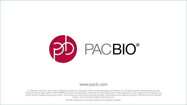 For Research Use Only. Not for use in diagnostic procedures. © Copyright 2020 by Pacific Biosciences of California, Inc. All rights reserved. Pacific Biosciences, the
Pacific Biosciences logo, PacBio, SMRT, SMRTbell, Iso-Seq, and Sequel are trademarks of Pacific Biosciences. Pacific Biosciences does not sell a kit for carrying out the
overall No-Amp Targeted Sequencing method. Use of these No-Amp methods may require rights to third-party owned intellectual property. FEMTO Pulse and Fragment
Analyzer are trademarks of Agilent Technologies Inc.
All other trademarks are the sole property of their respective owners.
www.pacb.com
